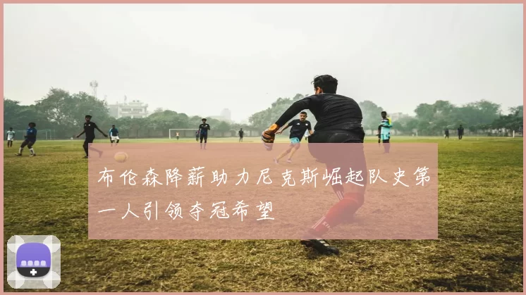 布伦森降薪助力尼克斯崛起队史第一人引领夺冠希望